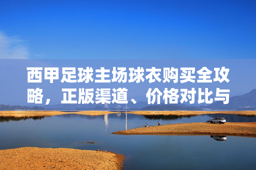 西甲足球主场球衣购买全攻略，正版渠道、价格对比与选购指南，西甲足球主场球衣购买全攻略，正版渠道、价格对比与选购指南