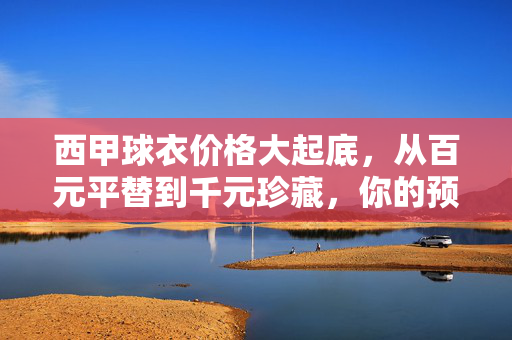 西甲球衣价格大起底，从百元平替到千元珍藏，你的预算能买哪一件？从百元到千元，你的预算能买哪件西甲球衣？