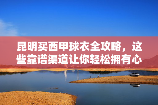昆明买西甲球衣全攻略，这些靠谱渠道让你轻松拥有心爱战袍，昆明买西甲球衣全攻略，靠谱渠道助你轻松拥有心爱战袍