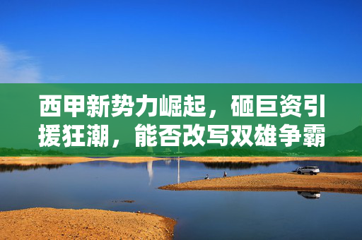 西甲新势力崛起,砸巨资引援狂潮,能否改写双雄争霸格局?西甲新势力砸巨资引援,能否改写双雄争霸格局?