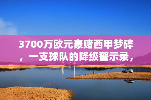 3700万欧元豪赌西甲梦碎,一支球队的降级警示录,3700万欧元豪赌西甲梦碎,一支球队的降级警示录