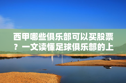 西甲哪些俱乐部可以买股票？一文读懂足球俱乐部的上市之路，西甲俱乐部股票上市，哪些能买？一文读懂