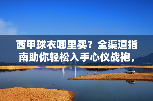 西甲球衣哪里买？全渠道指南助你轻松入手心仪战袍，西甲球衣哪里买？全渠道指南助你轻松入手心仪战袍