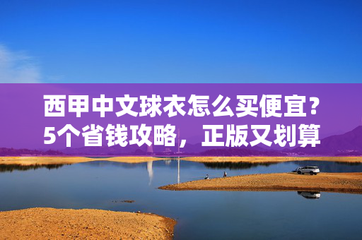 西甲中文球衣怎么买便宜？5个省钱攻略，正版又划算！西甲中文球衣省钱攻略，正版划算5招