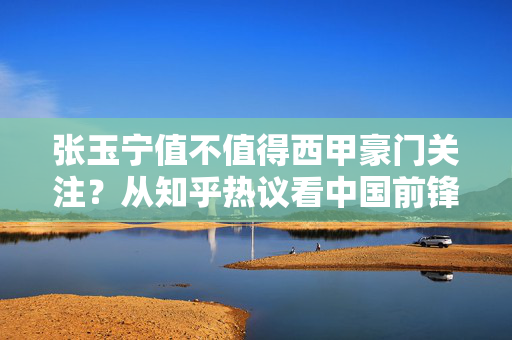 张玉宁值不值得西甲豪门关注？从知乎热议看中国前锋留洋的机遇与挑战，张玉宁与西甲豪门，知乎热议下的中国前锋留洋机遇与挑战