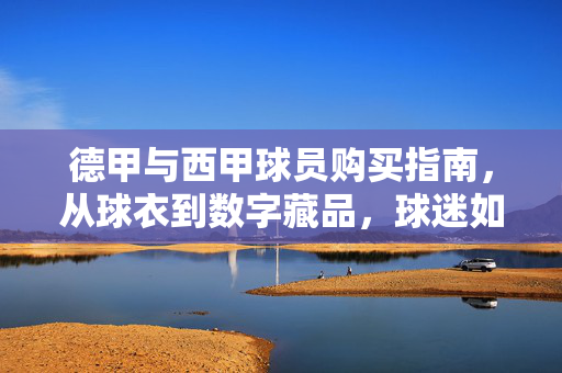德甲与西甲球员购买指南，从球衣到数字藏品，球迷如何合法拥趸偶像？德甲西甲球员合法收藏指南，从球衣到数字藏品