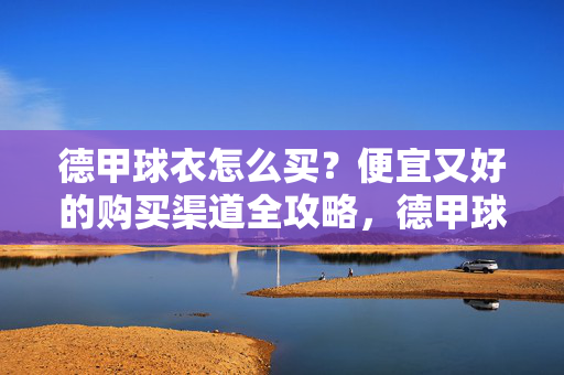 德甲球衣怎么买？便宜又好的购买渠道全攻略，德甲球衣购买全攻略，便宜又好的渠道指南