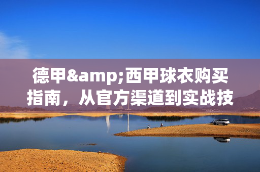 德甲&西甲球衣购买指南，从官方渠道到实战技巧，轻松get你的主队战袍！德甲&西甲球衣购买指南，官方渠道到实战技巧，轻松get主队战袍