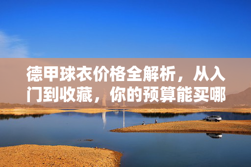 德甲球衣价格全解析，从入门到收藏，你的预算能买哪件？德甲球衣价格全解析，从入门到收藏，你的预算能买哪件？