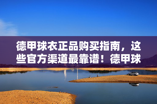 德甲球衣正品购买指南，这些官方渠道最靠谱！德甲球衣正品购买指南，官方渠道最靠谱