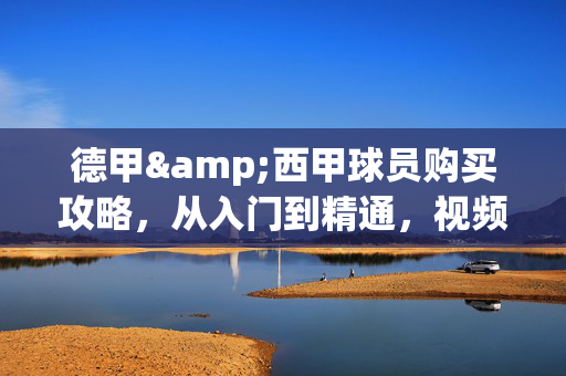 德甲&西甲球员购买攻略，从入门到精通，视频教程带你轻松淘金，德甲&西甲球员购买全攻略，从入门到精通，视频教程轻松淘金