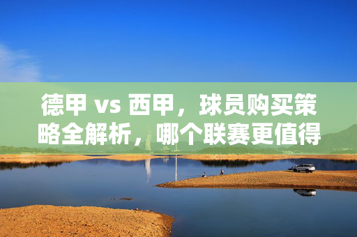 德甲 vs 西甲，球员购买策略全解析，哪个联赛更值得下手？德甲vs西甲，球员购买策略全解析，哪个联赛更值得下手？