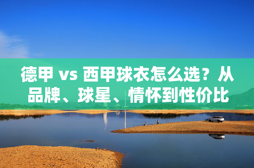 德甲 vs 西甲球衣怎么选？从品牌、球星、情怀到性价比，一篇搞定！德甲vs西甲球衣怎么选？从品牌、球星、情怀到性价比全搞定
