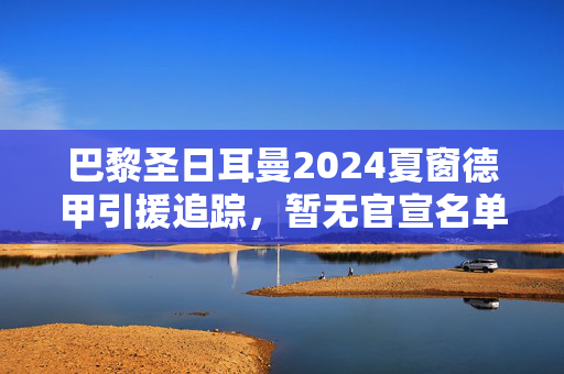 巴黎圣日耳曼2024夏窗德甲引援追踪,暂无官宣名单,这些德甲球星或成目标?巴黎圣日耳曼2024夏窗德甲引援追踪,暂无官宣,德甲球星或成目标