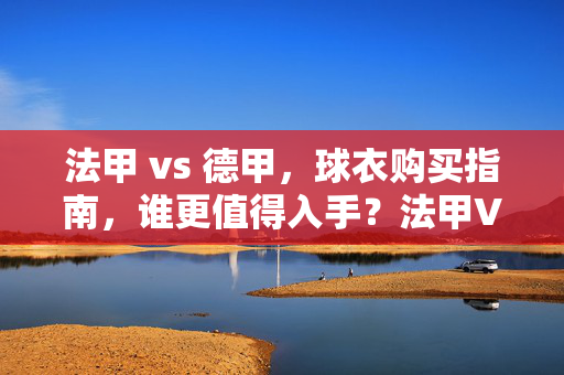 法甲 vs 德甲,球衣购买指南,谁更值得入手?法甲VS德甲球衣购买指南,谁更值得入手?