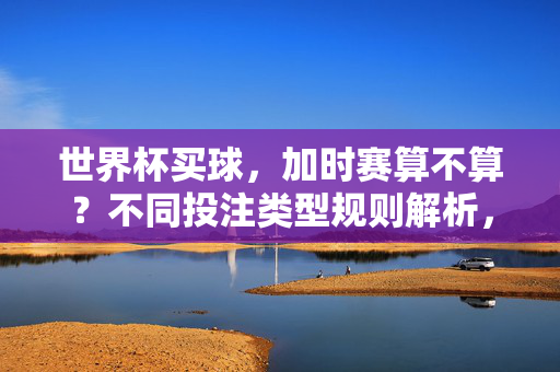 世界杯买球,加时赛算不算?不同投注类型规则解析,世界杯买球,加时赛算不算?不同投注类型规则解析