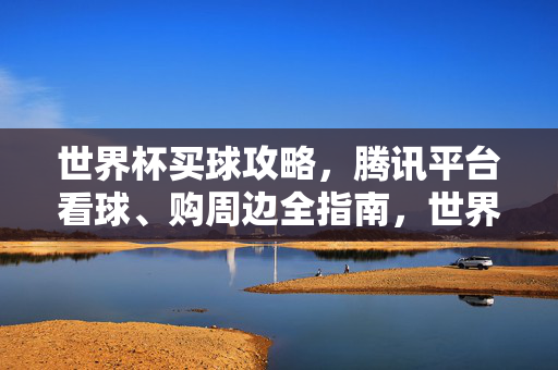 世界杯买球攻略，腾讯平台看球、购周边全指南，世界杯腾讯平台看球买球购周边全攻略