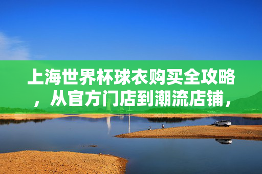 上海世界杯球衣购买全攻略，从官方门店到潮流店铺，一篇文章搞定！上海世界杯球衣购买全攻略，官方门店到潮流店铺一篇搞定！