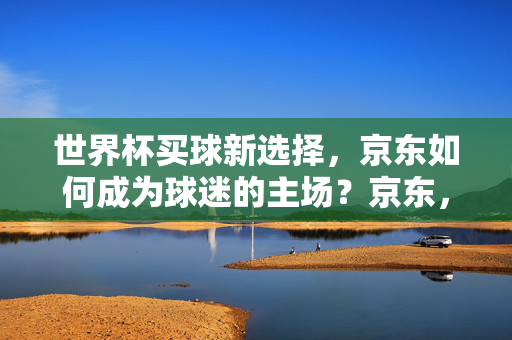 世界杯买球新选择,京东如何成为球迷的主场?京东,世界杯买球的新主场