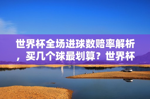 世界杯全场进球数赔率解析,买几个球最划算?世界杯全场进球数赔率解析,买几个球最划算?