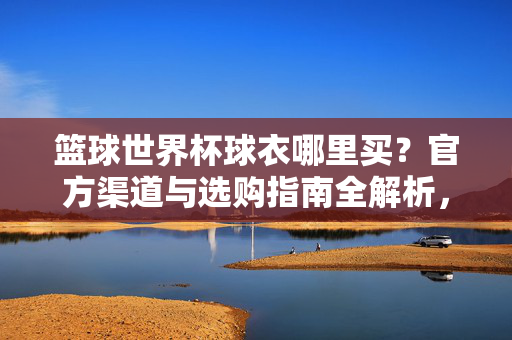 篮球世界杯球衣哪里买?官方渠道与选购指南全解析,篮球世界杯球衣,官方渠道与选购指南