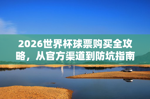 2026世界杯球票购买全攻略,从官方渠道到防坑指南,2026世界杯球票购买全攻略,官方渠道到避坑指南
