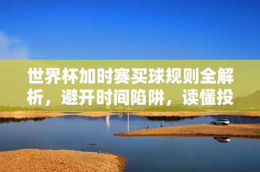 世界杯加时赛买球规则全解析，避开时间陷阱，读懂投注关键，世界杯加时赛买球规则全解析，避开时间陷阱，读懂投注关键