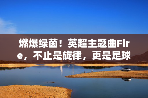 燃爆绿茵!英超主题曲Fire,不止是旋律,更是足球的灵魂战鼓,Fire,绿茵灵魂的燃爆战鼓
