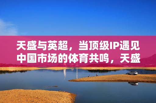 天盛与英超,当顶级IP遇见中国市场的体育共鸣,天盛与英超,顶级IP的中国体育共鸣