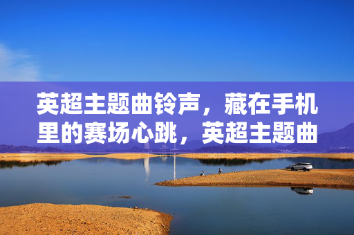 英超主题曲铃声,藏在手机里的赛场心跳,英超主题曲铃声,手机里的赛场心跳