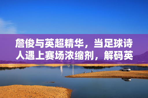 詹俊与英超精华,当足球诗人遇上赛场浓缩剂,解码英超的激情与智慧,詹俊的英超诗篇,浓缩赛场激情,解码足球智慧