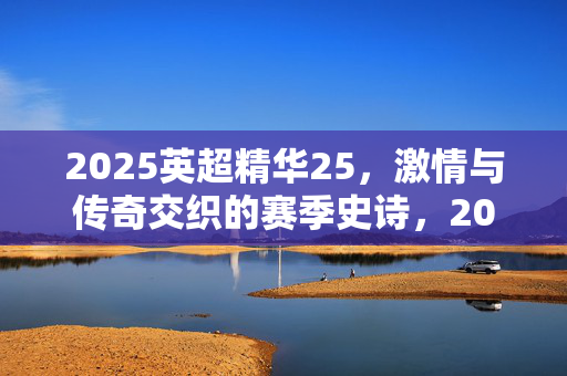 2025英超精华25,激情与传奇交织的赛季史诗,2025英超精华25,激情与传奇交织的赛季史诗