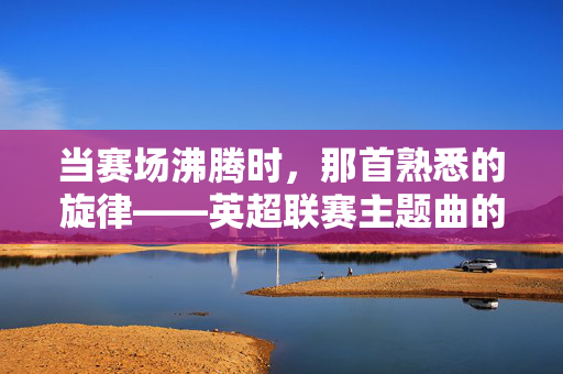 当赛场沸腾时,那首熟悉的旋律——英超联赛主题曲的传奇与共鸣,赛场沸腾,英超主题曲的传奇共鸣