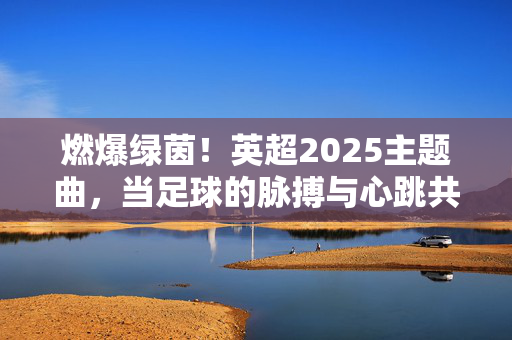 燃爆绿茵!英超2025主题曲,当足球的脉搏与心跳共振,燃爆绿茵!英超2025主题曲,足球心跳共振