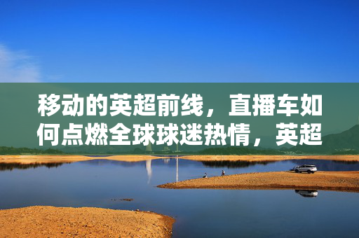 移动的英超前线,直播车如何点燃全球球迷热情,英超移动直播车点燃全球球迷热情