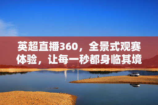 英超直播360,全景式观赛体验,让每一秒都身临其境,英超360全景直播,每一秒身临其境的沉浸体验