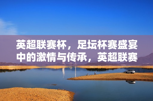 英超联赛杯,足坛杯赛盛宴中的激情与传承,英超联赛杯,足坛盛宴的激情与传承