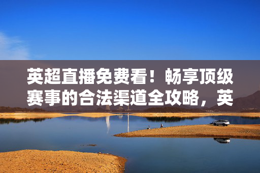 英超直播免费看！畅享顶级赛事的合法渠道全攻略，英超直播免费看，合法渠道全攻略