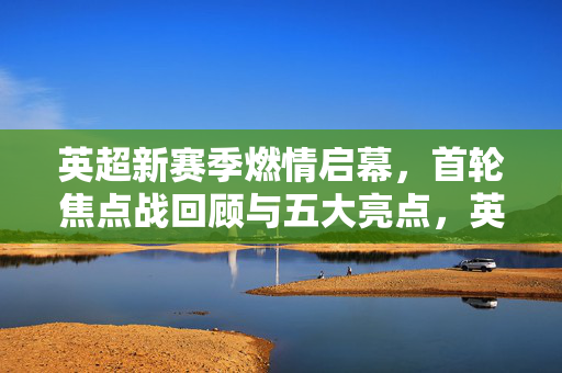 英超新赛季燃情启幕，首轮焦点战回顾与五大亮点，英超新赛季首轮焦点战回顾，五大亮点燃情启幕