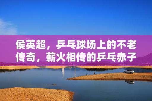 侯英超，乒乓球场上的不老传奇，薪火相传的乒乓赤子，侯英超，乒乓不老传奇，薪火赤子心