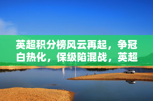 英超积分榜风云再起，争冠白热化，保级陷混战，英超争冠白热化，保级陷混战
