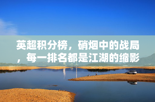 英超积分榜,硝烟中的战局,每一排名都是江湖的缩影,英超积分榜,硝烟战局,江湖缩影