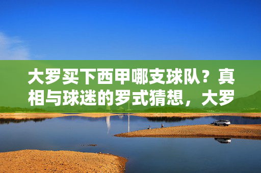 大罗买下西甲哪支球队?真相与球迷的罗式猜想,大罗收购西甲球队?真相与球迷罗式猜想