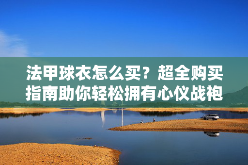 法甲球衣怎么买？超全购买指南助你轻松拥有心仪战袍，法甲球衣购买指南，轻松选购心仪战袍