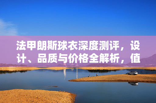 法甲朗斯球衣深度测评，设计、品质与价格全解析，值得入手吗？法甲朗斯球衣深度测评，设计、品质与价格全解析，值得入手吗？