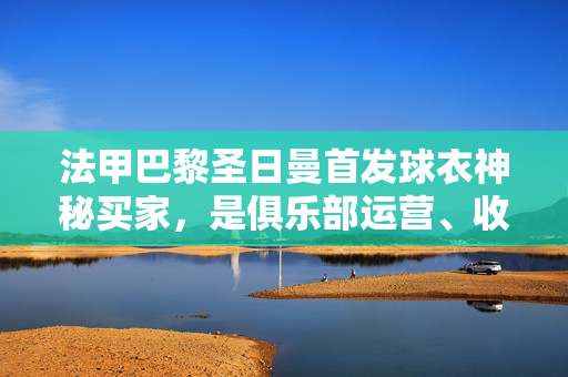 法甲巴黎圣日曼首发球衣神秘买家，是俱乐部运营、收藏家豪掷还是球迷情怀？巴黎圣日曼首发球衣神秘买家，俱乐部运营、收藏家豪掷还是球迷情怀？