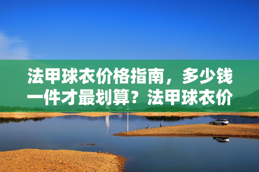 法甲球衣价格指南，多少钱一件才最划算？法甲球衣价格指南，多少钱一件最划算？