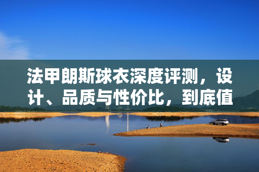 法甲朗斯球衣深度评测,设计、品质与性价比,到底值不值得入手?法甲朗斯球衣深度评测,设计、品质与性价比,值不值得入手?