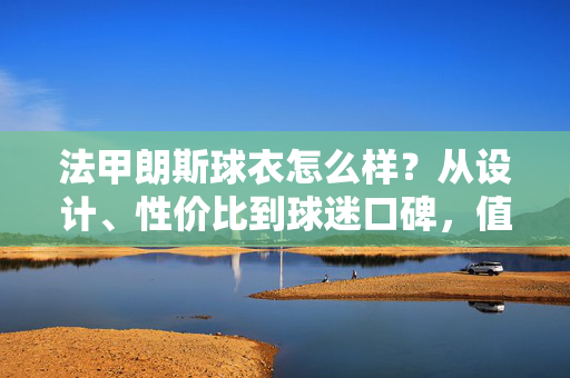 法甲朗斯球衣怎么样?从设计、性价比到球迷口碑,值不值得买一次?法甲朗斯球衣值不值得买?设计、性价比与球迷口碑全解析