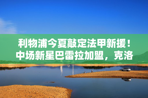 利物浦今夏敲定法甲新援！中场新星巴雷拉加盟，克洛普期待注入新活力，利物浦今夏敲定法甲中场新星巴雷拉